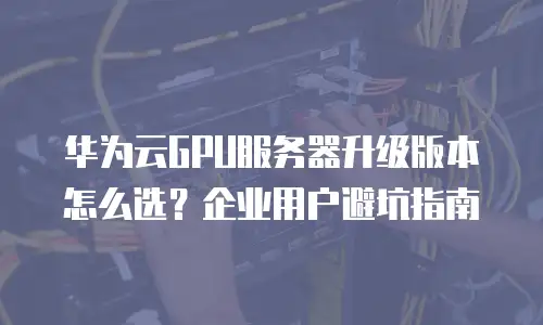 华为云GPU服务器升级版本怎么选？企业用户避坑指南