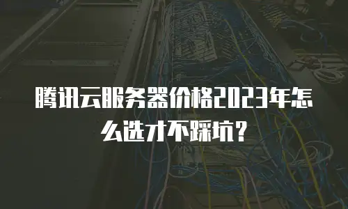 腾讯云服务器价格2023年怎么选才不踩坑？