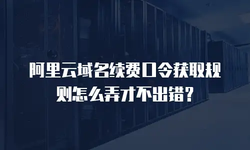 阿里云域名续费口令获取规则怎么弄才不出错？