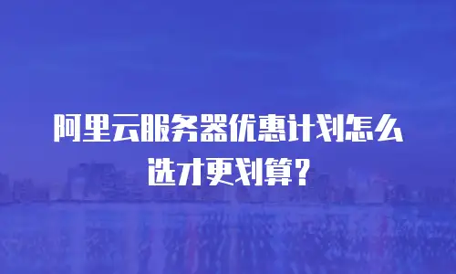 阿里云服务器优惠计划怎么选才更划算？