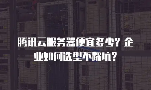腾讯云服务器便宜多少？企业如何选型不踩坑？