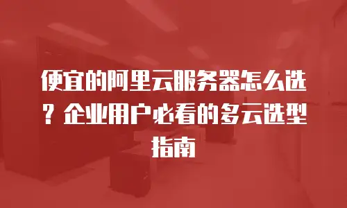 便宜的阿里云服务器怎么选？企业用户必看的多云选型指南
