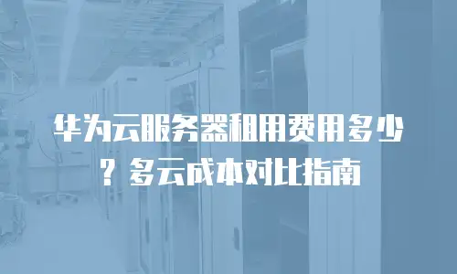 华为云服务器租用费用多少？多云成本对比指南