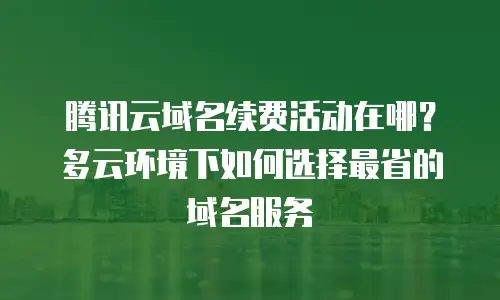 腾讯云域名续费活动在哪？多云环境下如何选择最省的域名服务