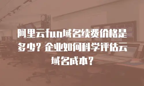 阿里云fun域名续费价格是多少？企业如何科学评估云域名成本？