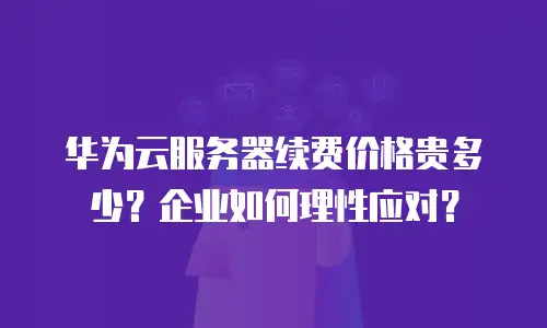 华为云服务器续费价格贵多少？企业如何理性应对？