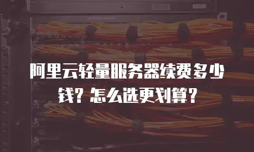 阿里云轻量服务器续费多少钱？怎么选更划算？