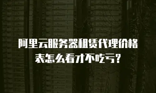 阿里云服务器租赁代理价格表怎么看才不吃亏？