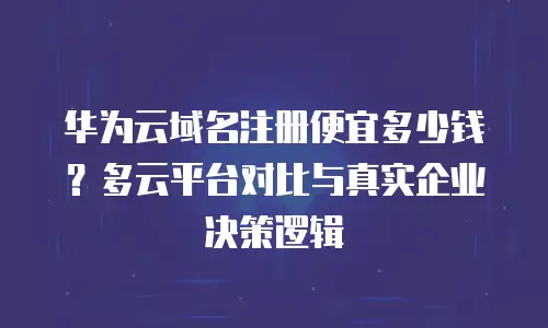 华为云域名注册便宜多少钱？多云平台对比与真实企业决策逻辑