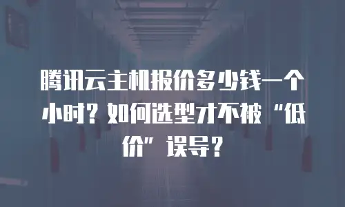 腾讯云主机报价多少钱一个小时？如何选型才不被&ldquo;低价&rdquo;误导？