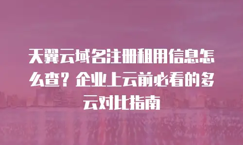 天翼云域名注册租用信息怎么查？企业上云前必看的多云对比指南