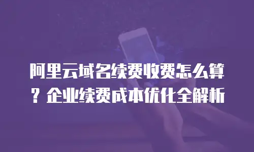 阿里云域名续费收费怎么算？企业续费成本优化全解析