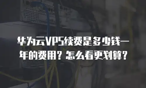 华为云VPS续费是多少钱一年的费用？怎么看更划算？