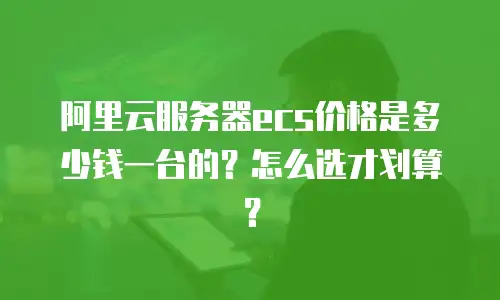 阿里云服务器ecs价格是多少钱一台的？怎么选才划算？
