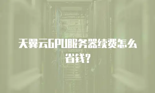 天翼云GPU服务器续费怎么省钱？