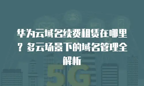 华为云域名续费租赁在哪里？多云场景下的域名管理全解析