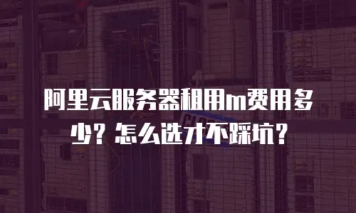 阿里云服务器租用m费用多少？怎么选才不踩坑？