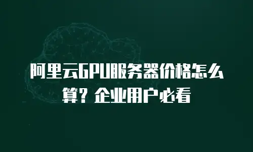 阿里云GPU服务器价格怎么算？企业用户必看
