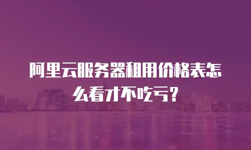 阿里云服务器租用价格表怎么看才不吃亏？