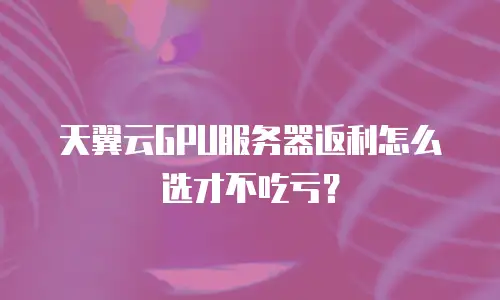 天翼云GPU服务器返利怎么选才不吃亏？