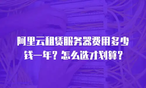 阿里云租赁服务器费用多少钱一年？怎么选才划算？