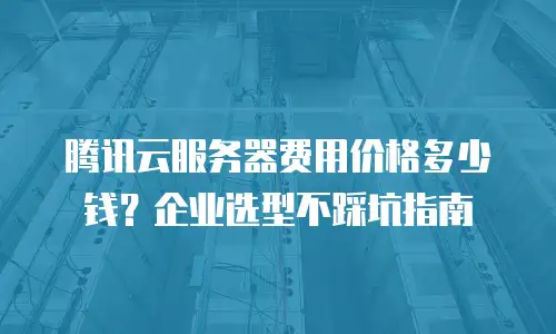 腾讯云服务器费用价格多少钱？企业选型不踩坑指南
