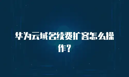 华为云域名续费扩容怎么操作？