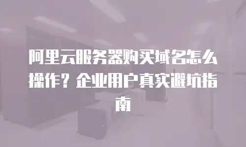 阿里云服务器购买域名怎么操作？企业用户真实避坑指南