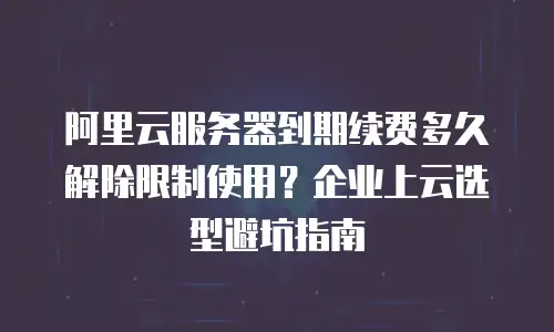 阿里云服务器到期续费多久解除限制使用？企业上云选型避坑指南
