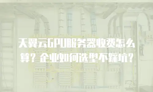 天翼云GPU服务器收费怎么算？企业如何选型不踩坑？