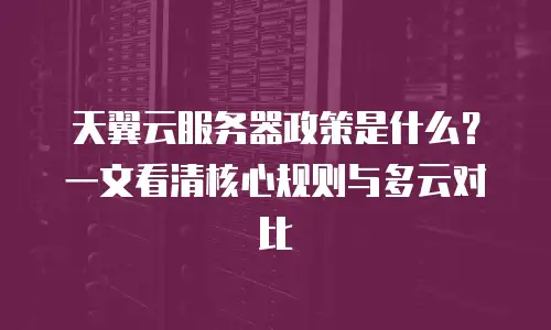 天翼云服务器政策是什么？一文看清核心规则与多云对比