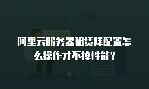阿里云服务器租赁降配置怎么操作才不掉性能？