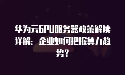 华为云GPU服务器政策解读详解：企业如何把握算力趋势？