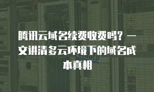 腾讯云域名续费收费吗？一文讲清多云环境下的域名成本真相