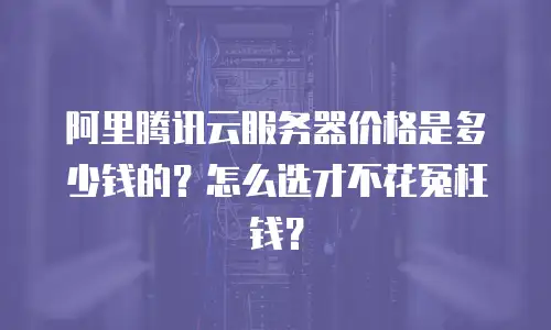 阿里腾讯云服务器价格是多少钱的？怎么选才不花冤枉钱？