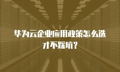 华为云企业应用政策怎么选才不踩坑？