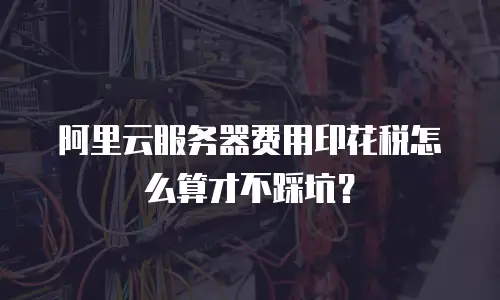 阿里云服务器费用印花税怎么算才不踩坑？