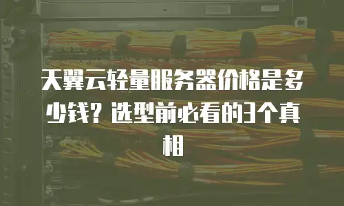 天翼云轻量服务器价格是多少钱？选型前必看的3个真相