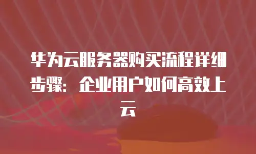 华为云服务器购买流程详细步骤：企业用户如何高效上云