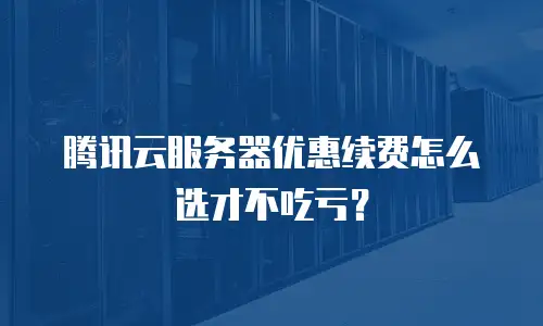 腾讯云服务器优惠续费怎么选才不吃亏？