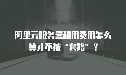 阿里云服务器租用费用怎么算才不被&ldquo;套路&rdquo;？