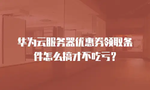 华为云服务器优惠券领取条件怎么搞才不吃亏？