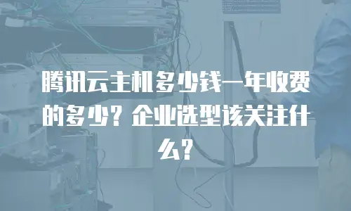 腾讯云主机多少钱一年收费的多少？企业选型该关注什么？