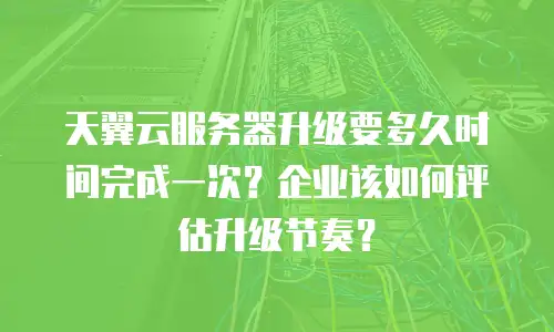 天翼云服务器升级要多久时间完成一次？企业该如何评估升级节奏？